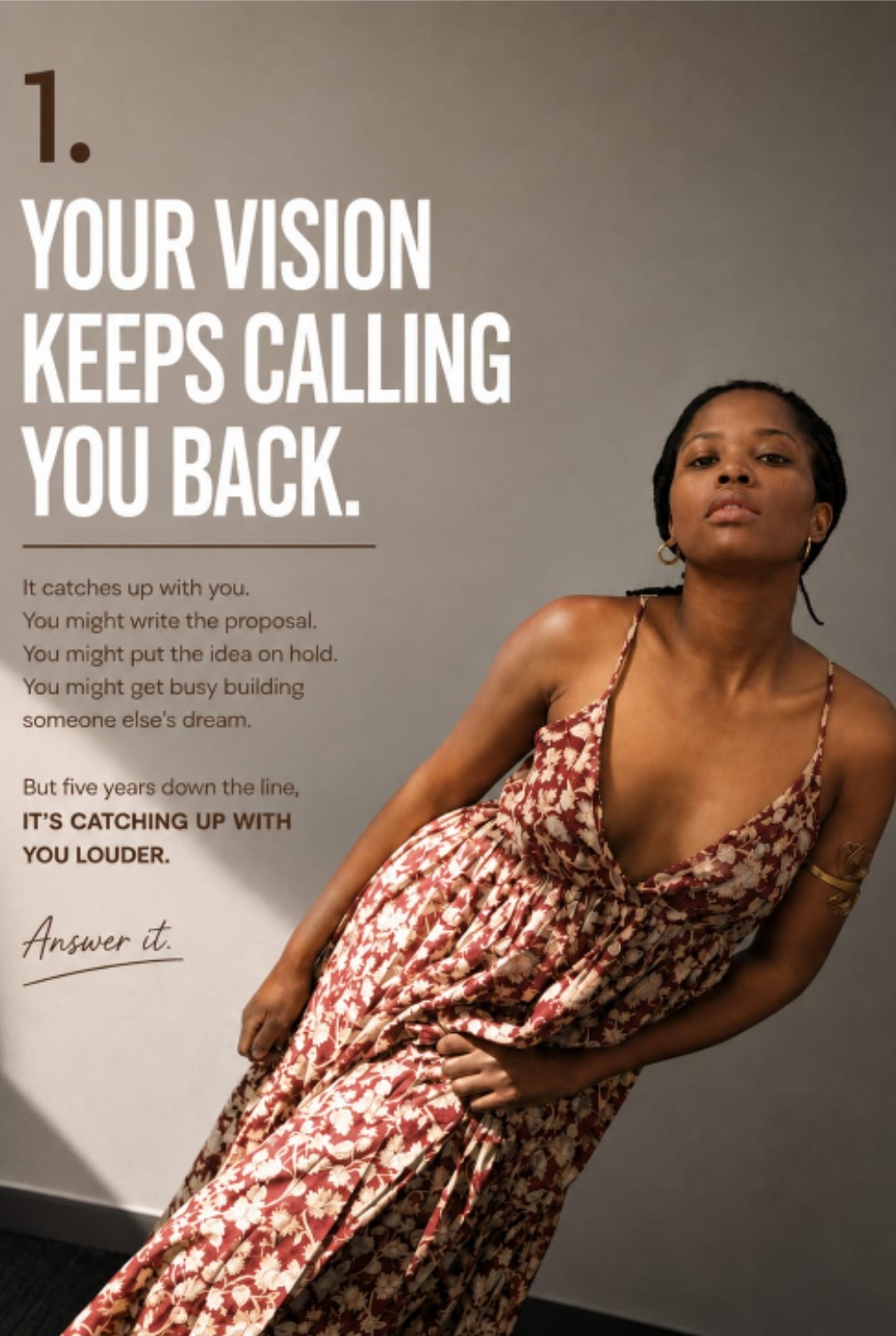 1. Your vision keeps calling you back. It catches up with you. You might write the proposal. You might put the idea on hold. You might get busy building someone else’s dream. But five years down the line, it’s catching up with you louder. Answer it.